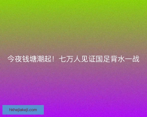 今夜钱塘潮起！七万人见证国足背水一战