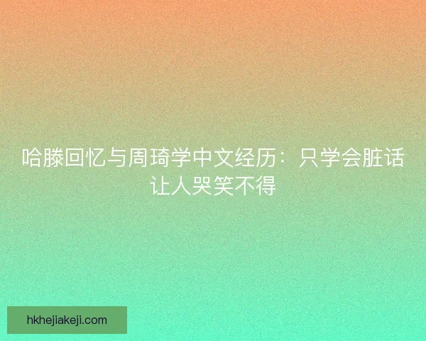 哈滕回忆与周琦学中文经历：只学会脏话让人哭笑不得