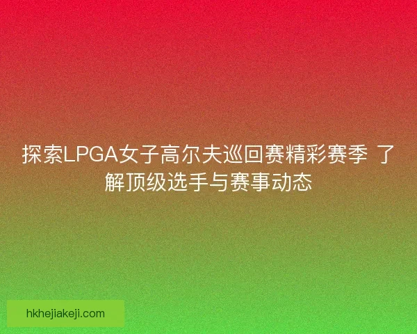 探索LPGA女子高尔夫巡回赛精彩赛季 了解顶级选手与赛事动态