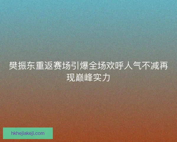 樊振东重返赛场引爆全场欢呼人气不减再现巅峰实力