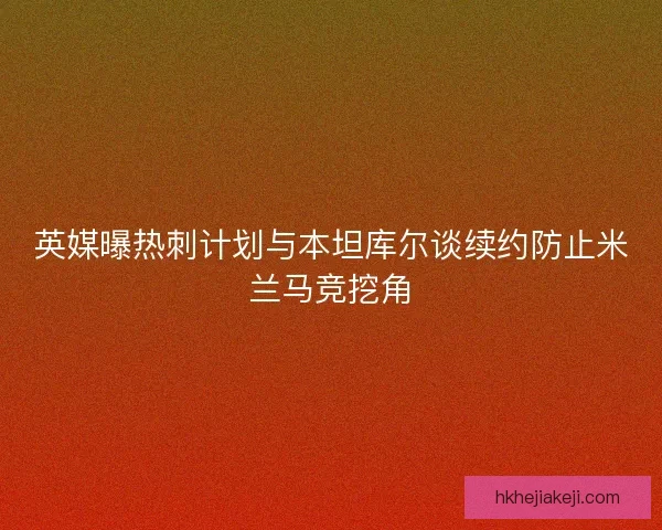 英媒曝热刺计划与本坦库尔谈续约防止米兰马竞挖角