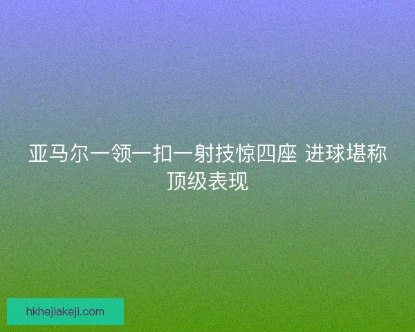 亚马尔一领一扣一射技惊四座 进球堪称顶级表现