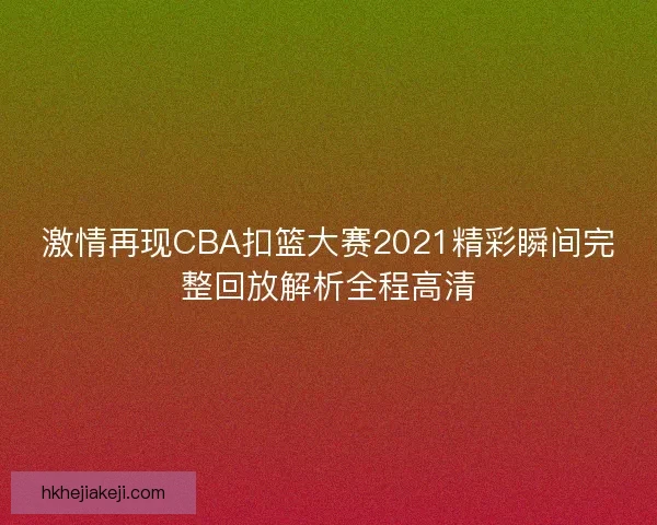 激情再现CBA扣篮大赛2021精彩瞬间完整回放解析全程高清 激情再现CBA扣篮大赛2021精彩瞬间完整回放解析全程高清