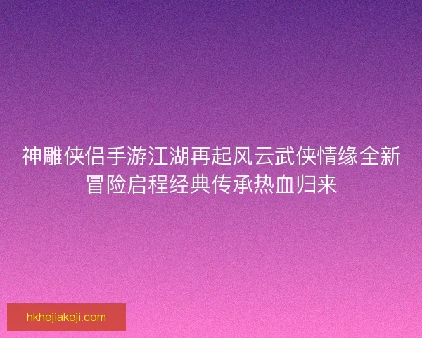 神雕侠侣手游江湖再起风云武侠情缘全新冒险启程经典传承热血归来