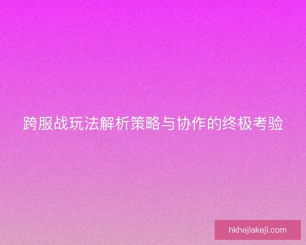 跨服战玩法解析策略与协作的终极考验