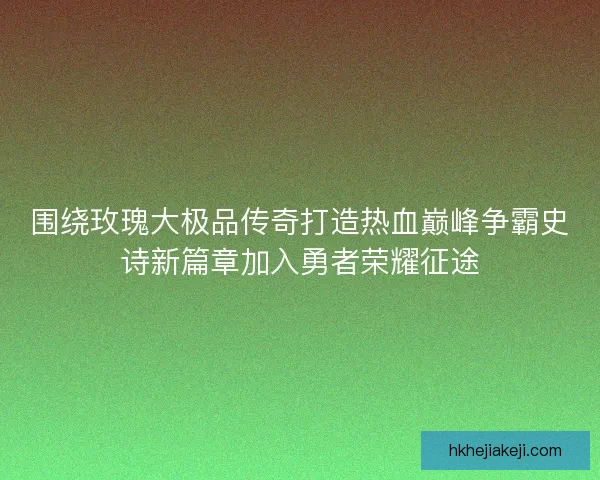 围绕玫瑰大极品传奇打造热血巅峰争霸史诗新篇章加入勇者荣耀征途