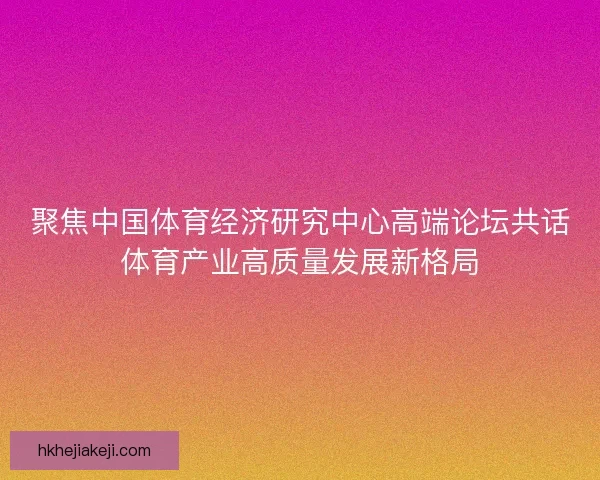 聚焦中国体育经济研究中心高端论坛共话体育产业高质量发展新格局