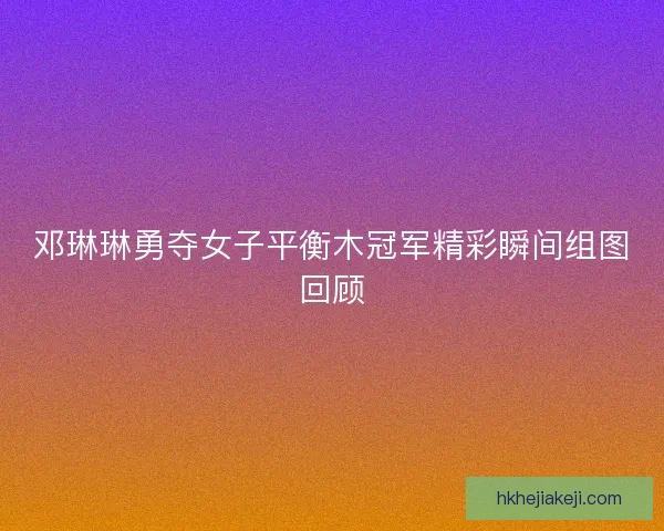 邓琳琳勇夺女子平衡木冠军精彩瞬间组图回顾