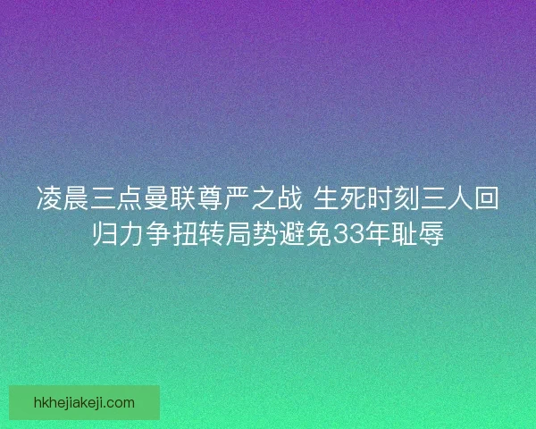 凌晨三点曼联尊严之战 生死时刻三人回归力争扭转局势避免33年耻辱