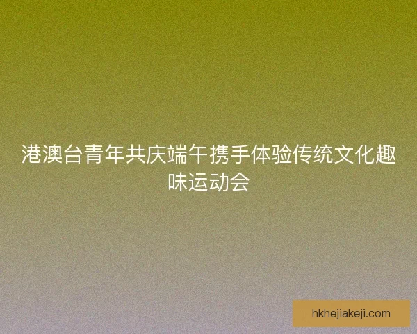 港澳台青年共庆端午携手体验传统文化趣味运动会