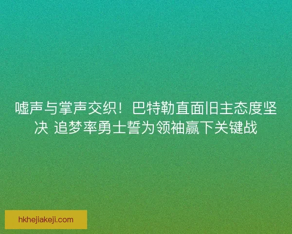 嘘声与掌声交织！巴特勒直面旧主态度坚决 追梦率勇士誓为领袖赢下关键战