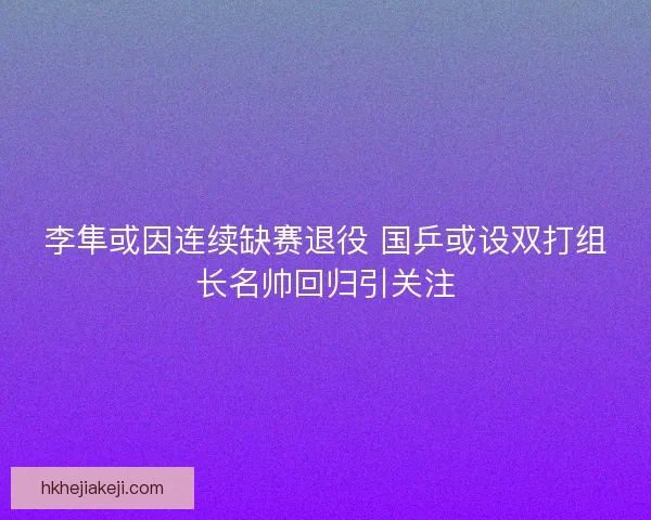 李隼或因连续缺赛退役 国乒或设双打组长名帅回归引关注