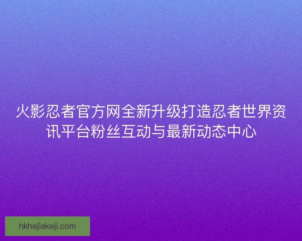 火影忍者官方网全新升级打造忍者世界资讯平台粉丝互动与最新动态中心