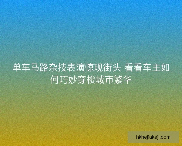单车马路杂技表演惊现街头 看看车主如何巧妙穿梭城市繁华