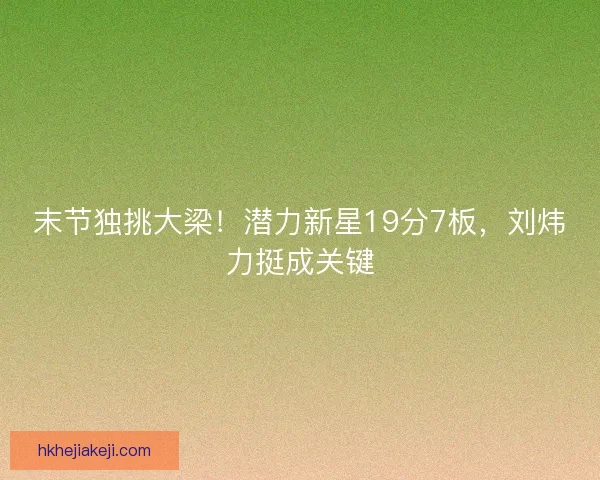 末节独挑大梁！潜力新星19分7板，刘炜力挺成关键