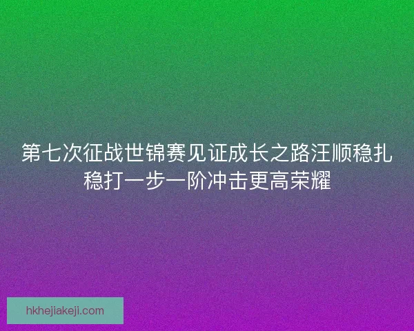 第七次征战世锦赛见证成长之路汪顺稳扎稳打一步一阶冲击更高荣耀