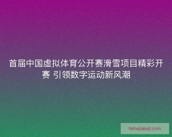 首届中国虚拟体育公开赛滑雪项目精彩开赛 引领数字运动新风潮