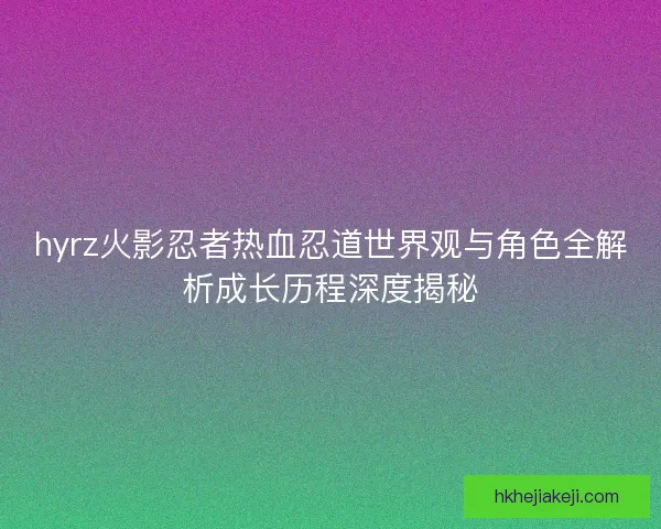 hyrz火影忍者热血忍道世界观与角色全解析成长历程深度揭秘 hyrz火影忍者热血忍道世界观与角色全解析成长历程深度揭秘