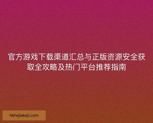 官方游戏下载渠道汇总与正版资源安全获取全攻略及热门平台推荐指南