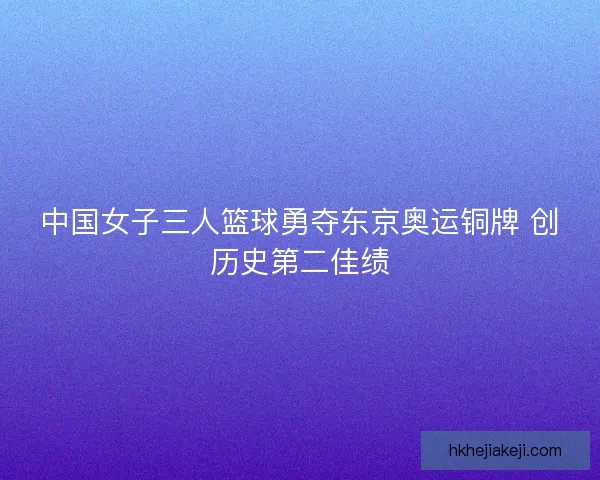 中国女子三人篮球勇夺东京奥运铜牌 创历史第二佳绩 中国女子三人篮球勇夺东京奥运铜牌 创历史第二佳绩