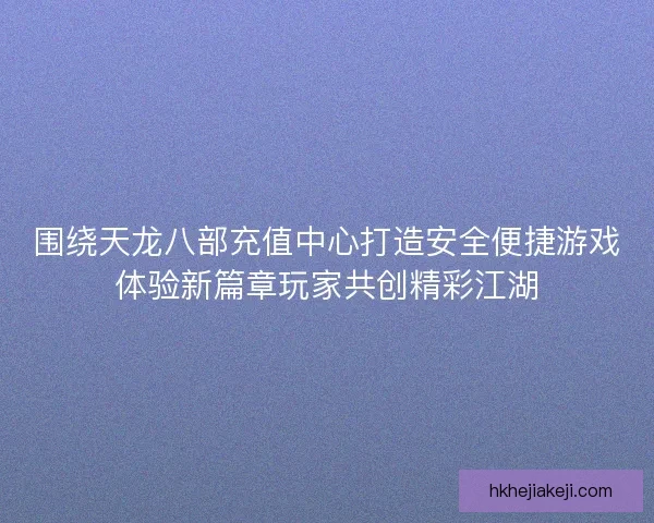 围绕天龙八部充值中心打造安全便捷游戏体验新篇章玩家共创精彩江湖