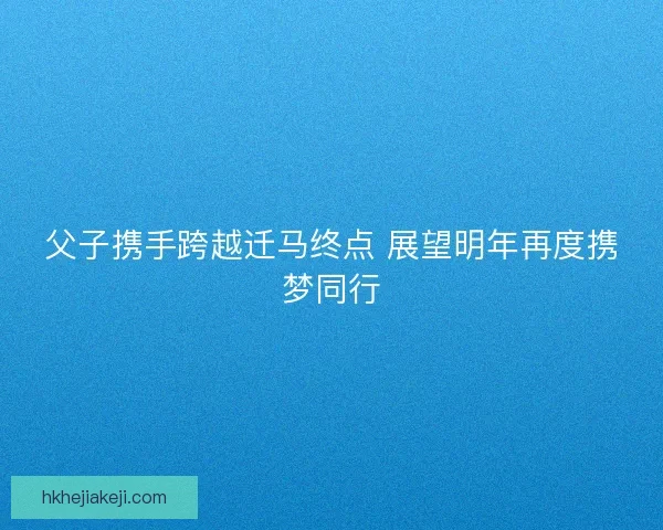 父子携手跨越迁马终点 展望明年再度携梦同行