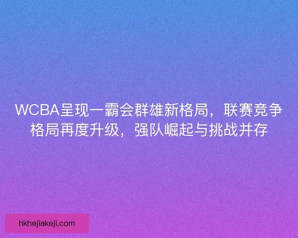 WCBA呈现一霸会群雄新格局，联赛竞争格局再度升级，强队崛起与挑战并存