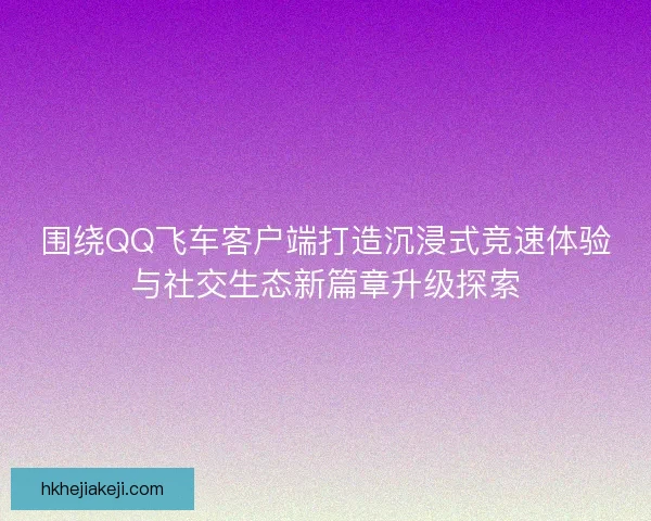 围绕QQ飞车客户端打造沉浸式竞速体验与社交生态新篇章升级探索 围绕QQ飞车客户端打造沉浸式竞速体验与社交生态新篇章升级探索