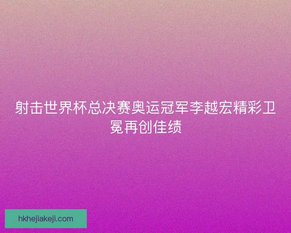 射击世界杯总决赛奥运冠军李越宏精彩卫冕再创佳绩 射击世界杯总决赛奥运冠军李越宏精彩卫冕再创佳绩