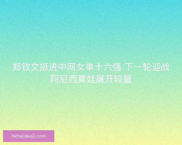郑钦文挺进中网女单十六强 下一轮迎战阿尼西莫娃展开较量 郑钦文挺进中网女单十六强 下一轮迎战阿尼西莫娃展开较量