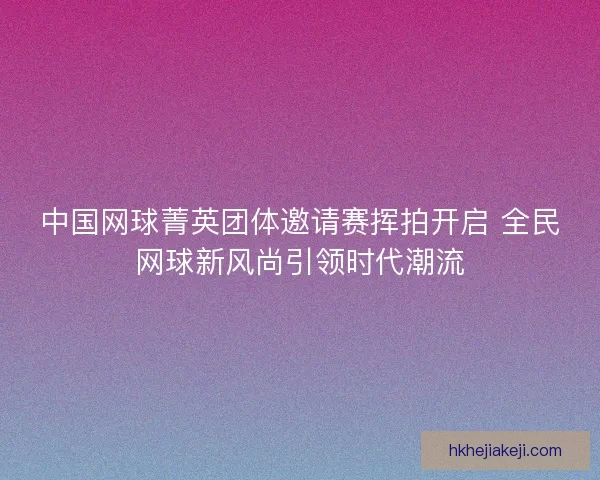 中国网球菁英团体邀请赛挥拍开启 全民网球新风尚引领时代潮流