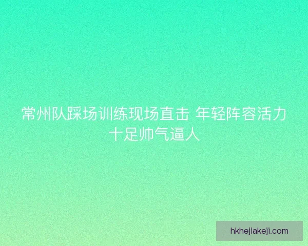 常州队踩场训练现场直击 年轻阵容活力十足帅气逼人 常州队踩场训练现场直击 年轻阵容活力十足帅气逼人