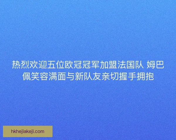 热烈欢迎五位欧冠冠军加盟法国队 姆巴佩笑容满面与新队友亲切握手拥抱