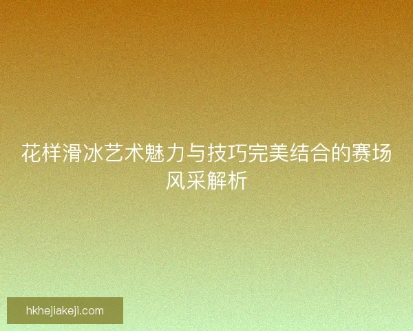 花样滑冰艺术魅力与技巧完美结合的赛场风采解析