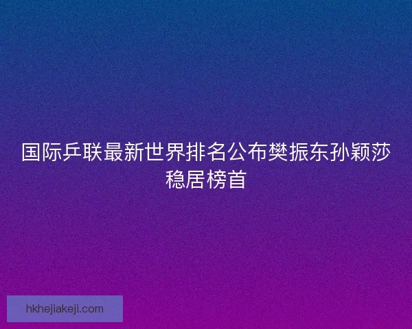 国际乒联最新世界排名公布樊振东孙颖莎稳居榜首