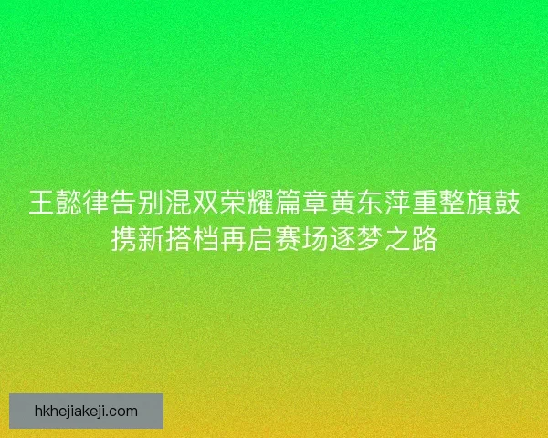 王懿律告别混双荣耀篇章黄东萍重整旗鼓携新搭档再启赛场逐梦之路