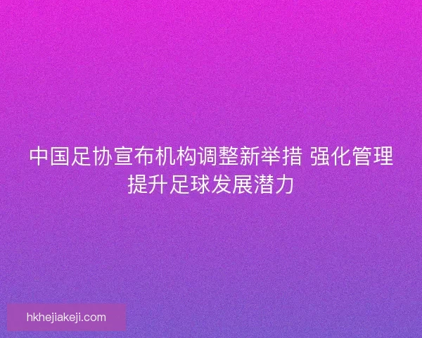 中国足协宣布机构调整新举措 强化管理提升足球发展潜力