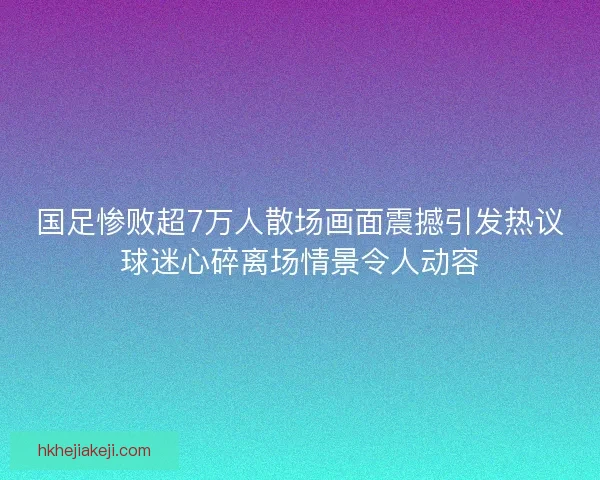 国足惨败超7万人散场画面震撼引发热议球迷心碎离场情景令人动容