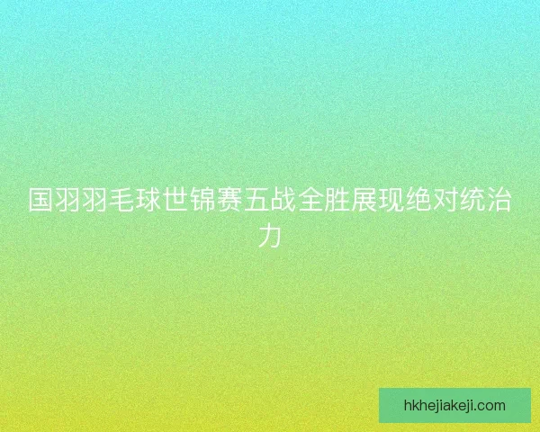 国羽羽毛球世锦赛五战全胜展现绝对统治力 国羽羽毛球世锦赛五战全胜展现绝对统治力