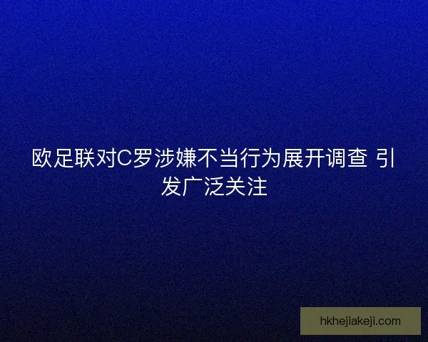 欧足联对C罗涉嫌不当行为展开调查 引发广泛关注